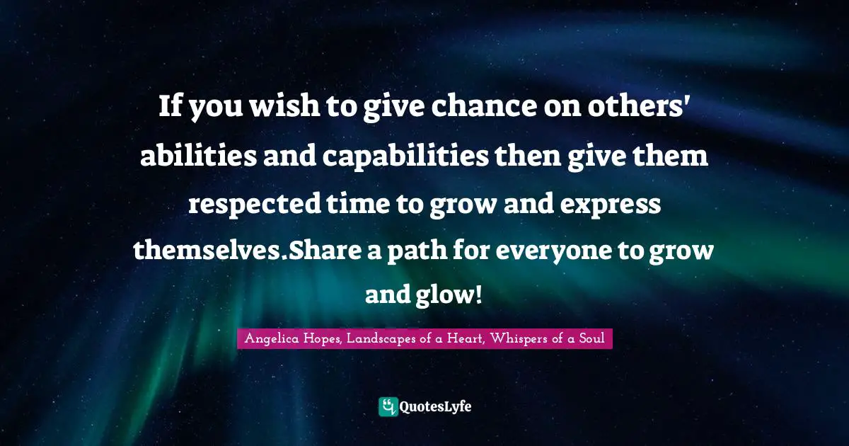 If you wish to give chance on others' abilities and capabilities then give them respected time to grow and express themselves.Share a path for everyone to grow and glow!