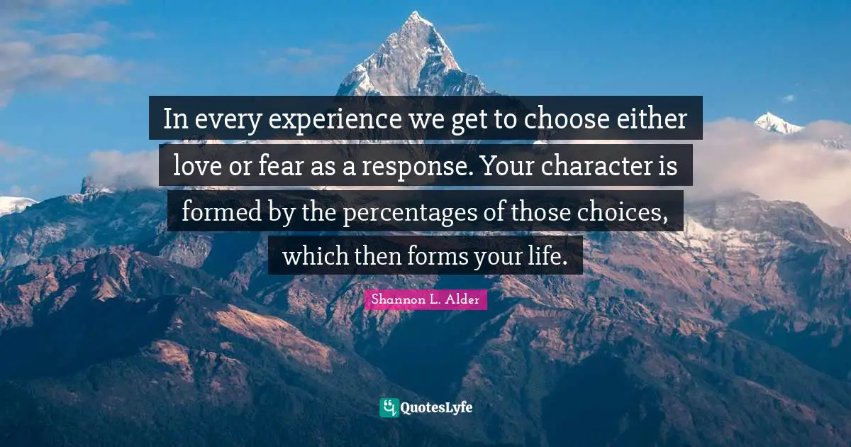 In every experience we get to choose either love or fear as a response. Your character is formed by the percentages of those choices, which then forms your life.