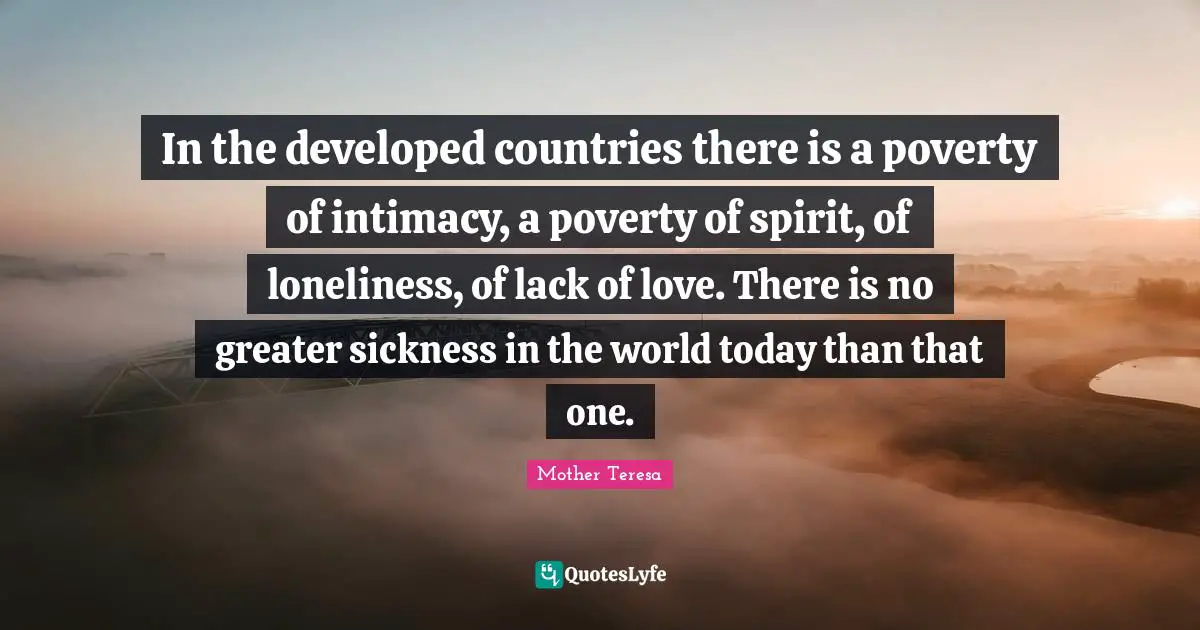 In the developed countries there is a poverty of intimacy, a poverty of spirit, of loneliness, of lack of love. There is no greater sickness in the world today than that one.
