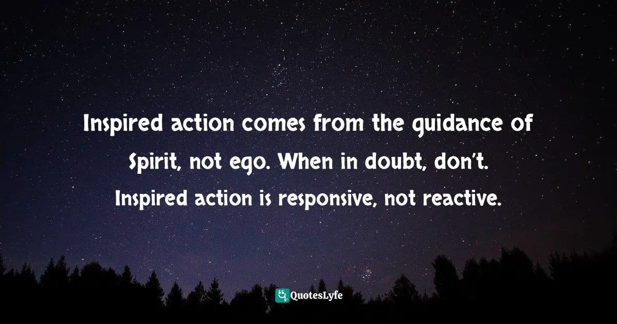 Inspired action comes from the guidance of Spirit, not ego. When in doubt, don’t. Inspired action is responsive, not reactive.