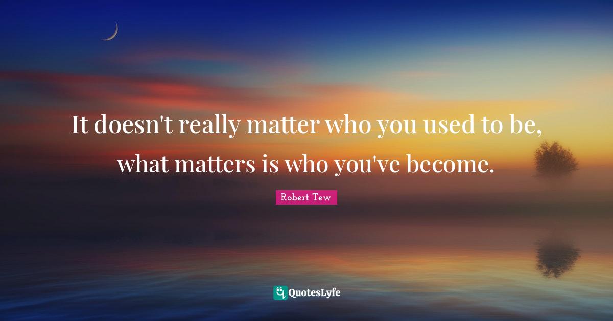 It doesn't really matter who you used to be, what matters is who you'v
