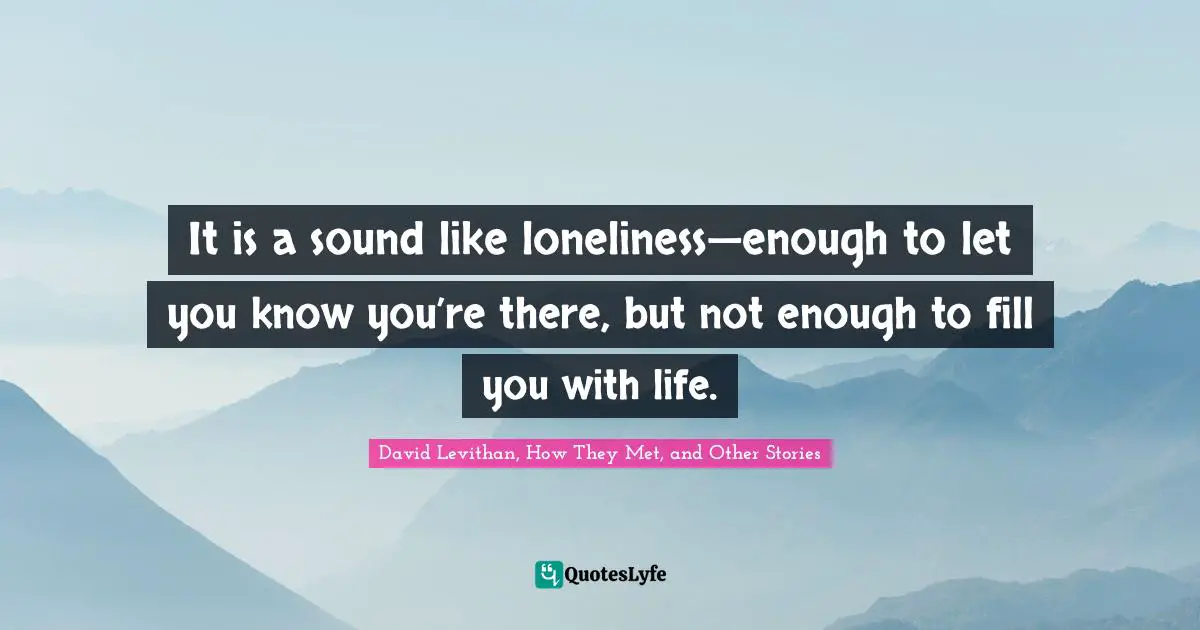 David Levithan, How They Met, And Other Stories Quotes: "It is a sound like loneliness—enough to let you know you’re there, but not enough to fill you with life."