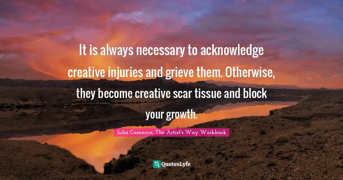Julia Cameron, The Artist's Way Quotes: "It is always necessary to acknowledge creative injuries and grieve them. Otherwise, they become creative scar tissue and block your growth."