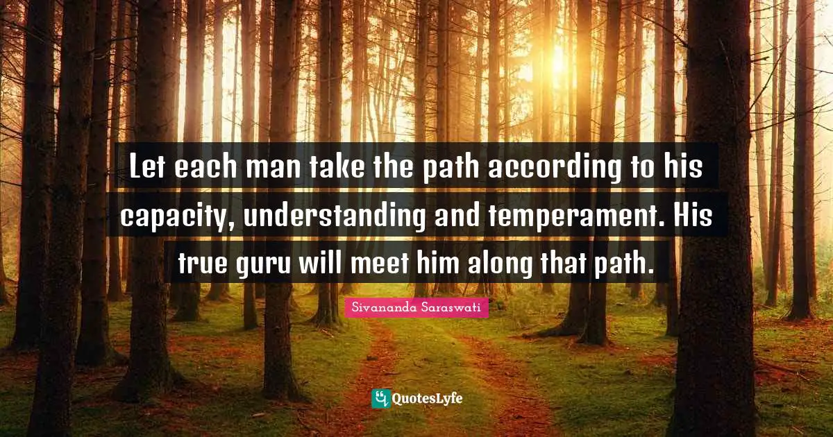 Let each man take the path according to his capacity, understanding and temperament. His true guru will meet him along that path.