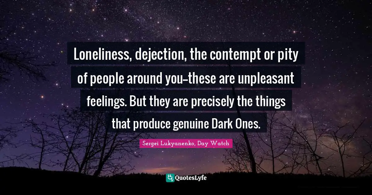 Loneliness, dejection, the contempt or pity of people around you--these are unpleasant feelings. But they are precisely the things that produce genuine Dark Ones.