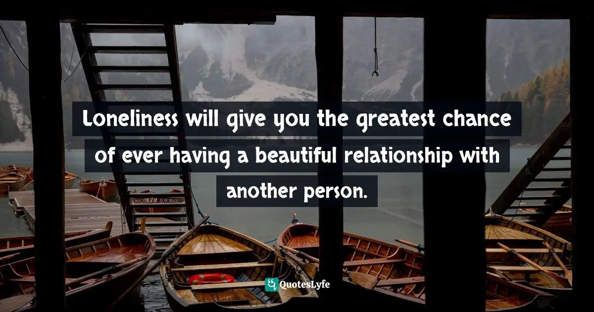 Loneliness will give you the greatest chance of ever having a beautiful relationship with another person.