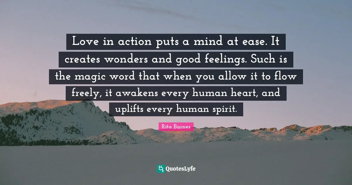 Love in action puts a mind at ease. It creates wonders and good feelings. Such is the magic word that when you allow it to flow freely, it awakens every human heart, and uplifts every human spirit.