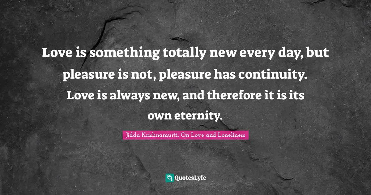 Love is something totally new every day, but pleasure is not, pleasure has continuity. Love is always new, and therefore it is its own eternity.
