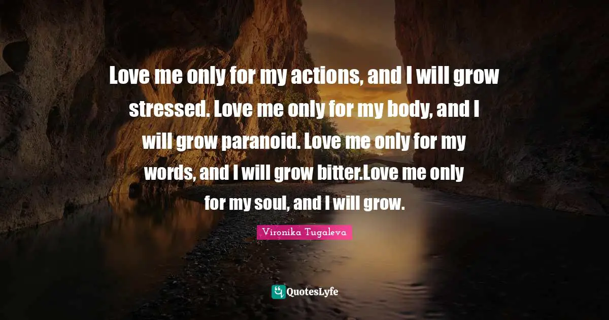 Love me only for my actions, and I will grow stressed. Love me only for my body, and I will grow paranoid. Love me only for my words, and I will grow bitter.Love me only for my soul, and I will grow.