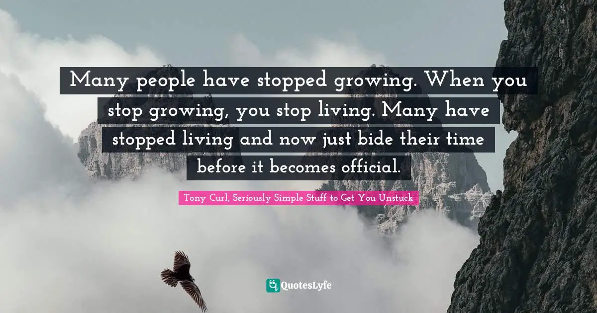 Many people have stopped growing. When you stop growing, you stop living. Many have stopped living and now just bide their time before it becomes official.
