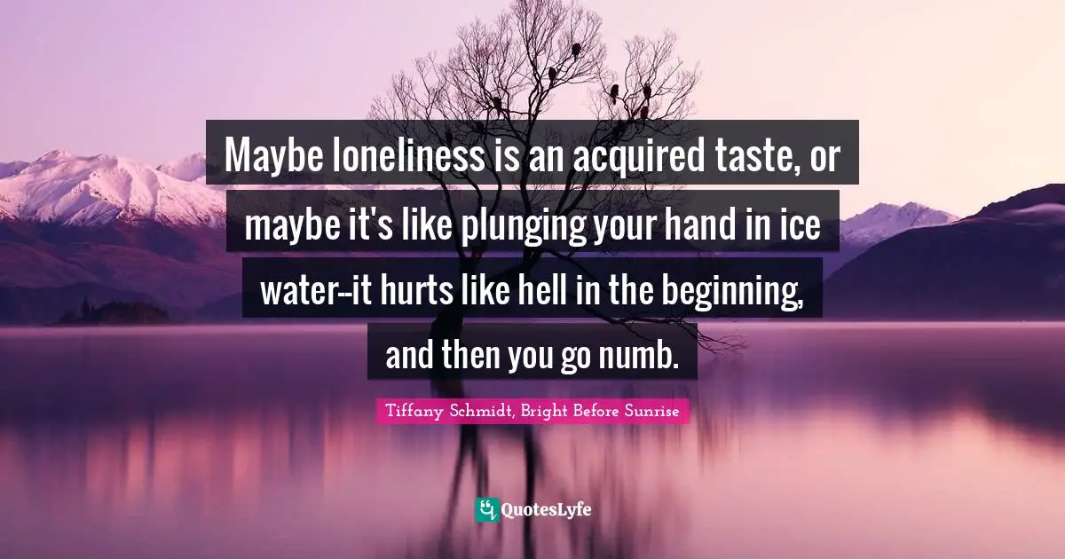 Maybe loneliness is an acquired taste, or maybe it's like plunging your hand in ice water--it hurts like hell in the beginning, and then you go numb.
