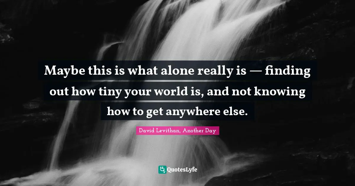 Maybe this is what alone really is — finding out how tiny your world is, and not knowing how to get anywhere else.