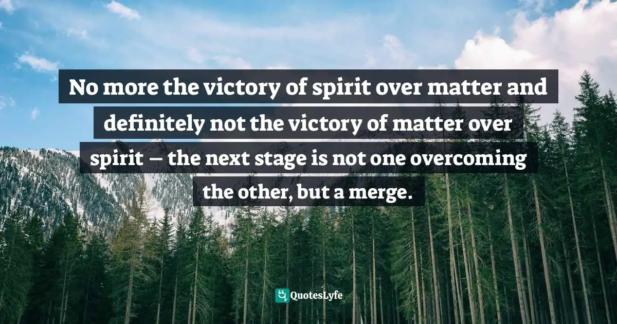 No more the victory of spirit over matter and definitely not the victory of matter over spirit – the next stage is not one overcoming the other, but a merge.