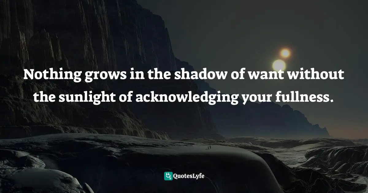 Nothing grows in the shadow of want without the sunlight of acknowledging your fullness.