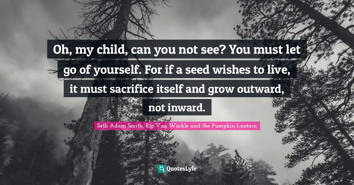 Oh, my child, can you not see? You must let go of yourself. For if a seed wishes to live, it must sacrifice itself and grow outward, not inward.