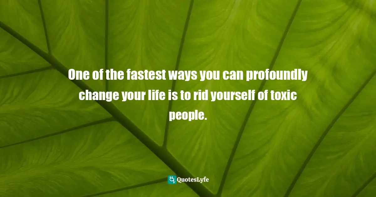 One of the fastest ways you can profoundly change your life is to rid yourself of toxic people.