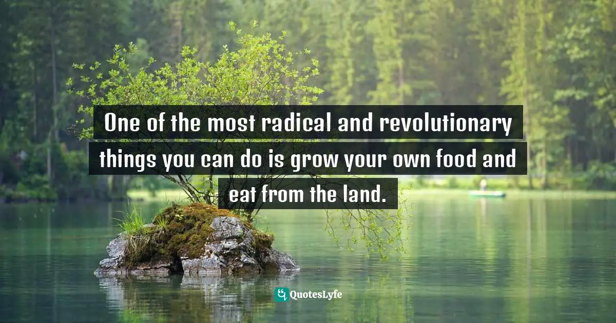 One of the most radical and revolutionary things you can do is grow your own food and eat from the land.