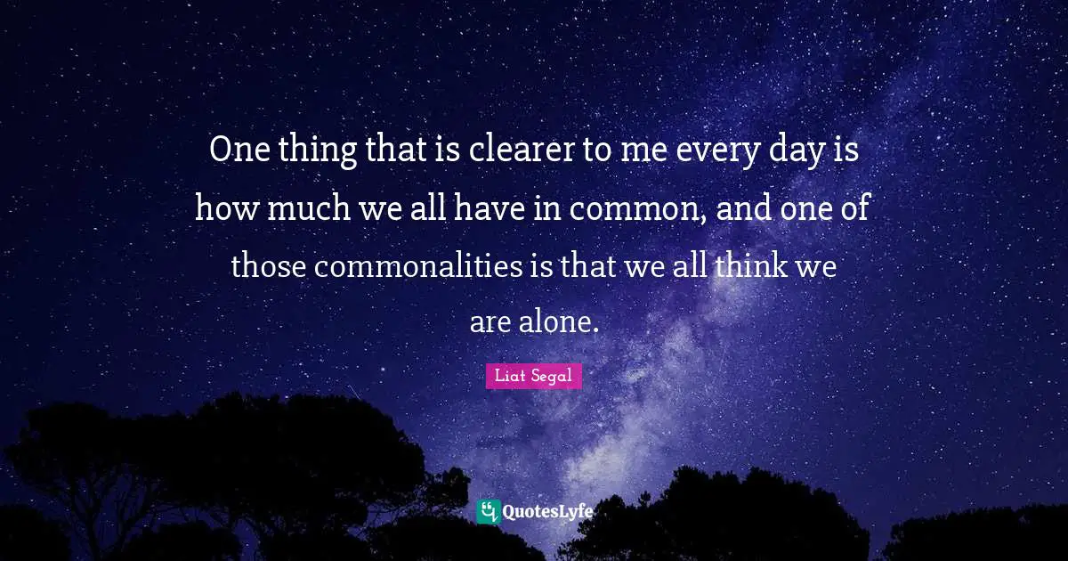 One thing that is clearer to me every day is how much we all have in common, and one of those commonalities is that we all think we are alone.
