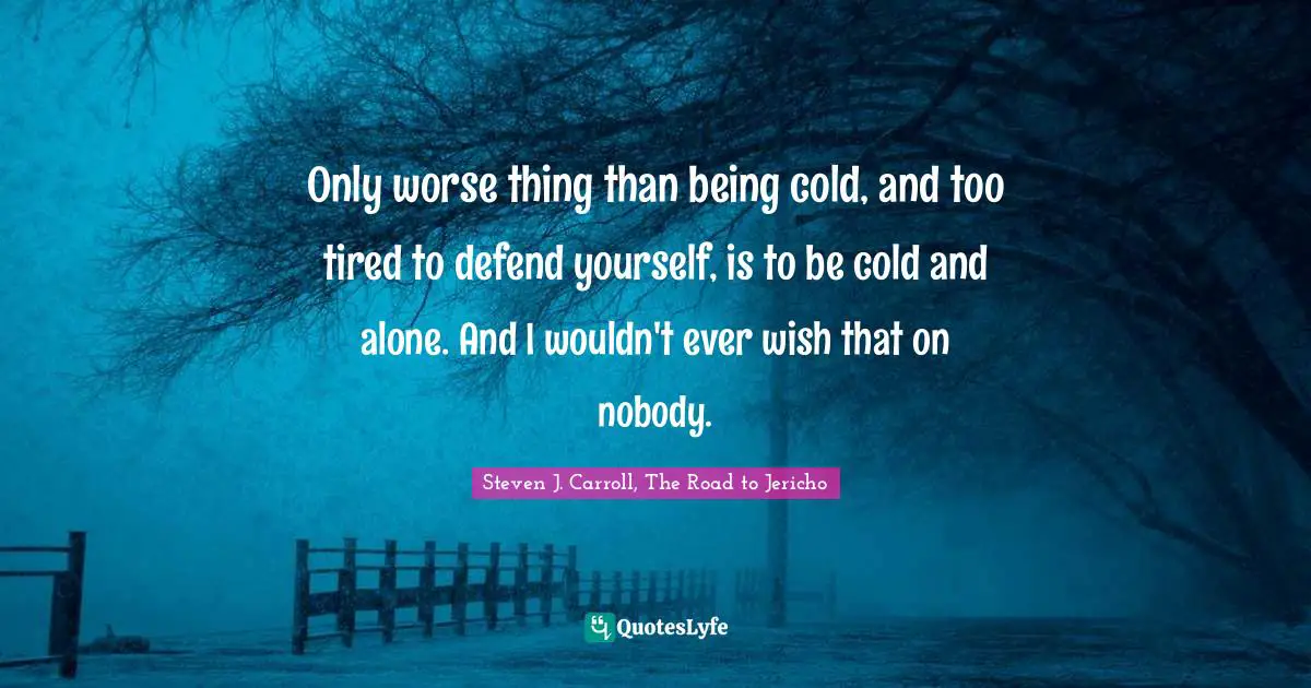 Only worse thing than being cold, and too tired to defend yourself, is to be cold and alone. And I wouldn't ever wish that on nobody.