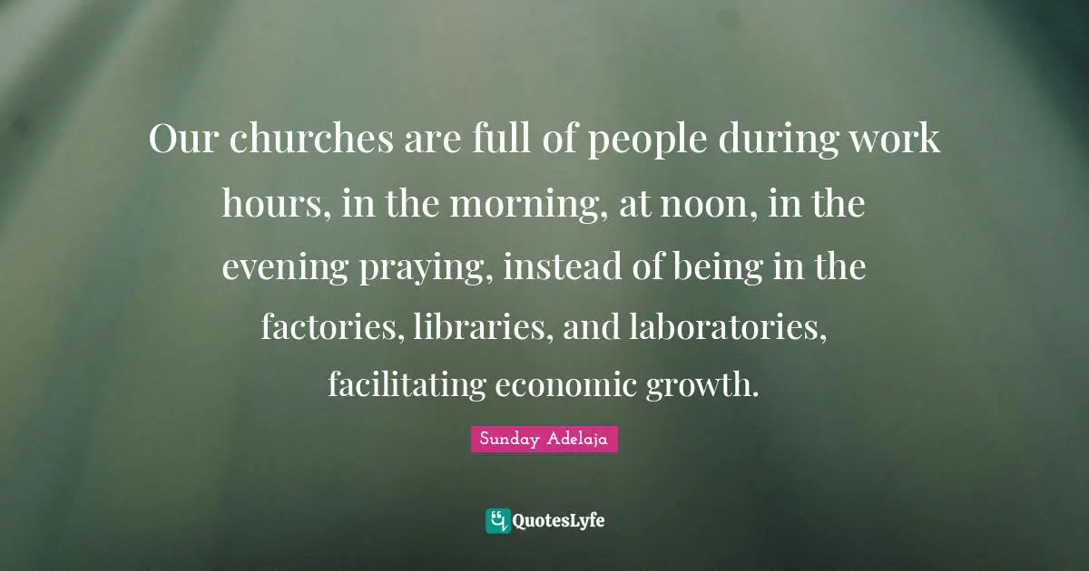Our churches are full of people during work hours, in the morning, at noon, in the evening praying, instead of being in the factories, libraries, and laboratories, facilitating economic growth.