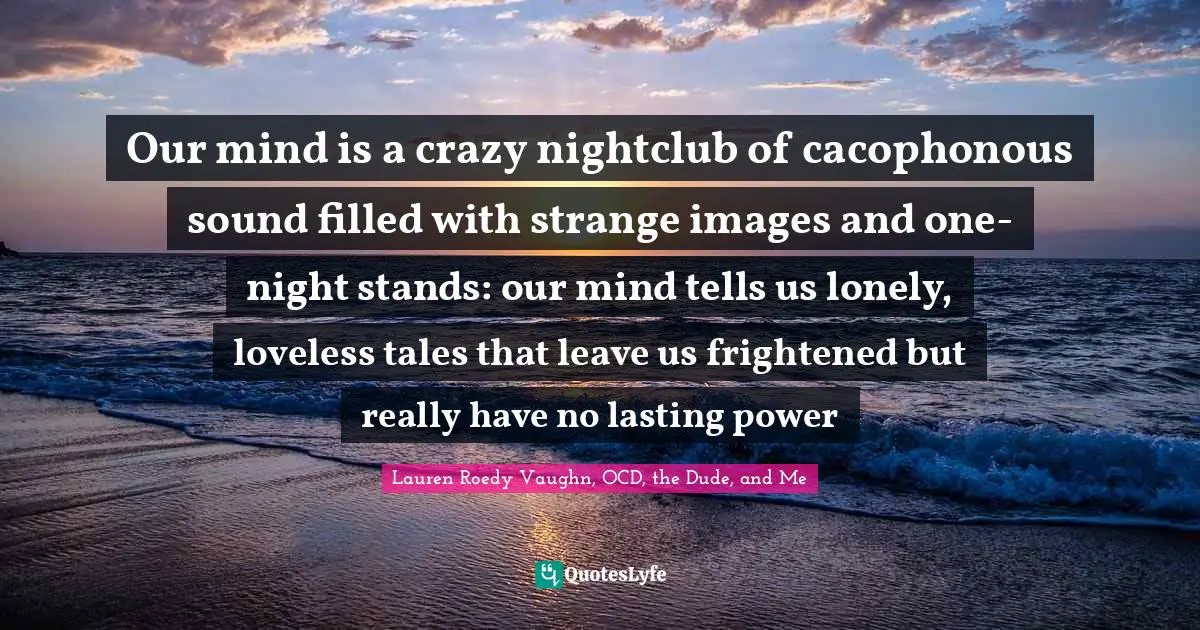 Our mind is a crazy nightclub of cacophonous sound filled with strange images and one-night stands: our mind tells us lonely, loveless tales that leave us frightened but really have no lasting power