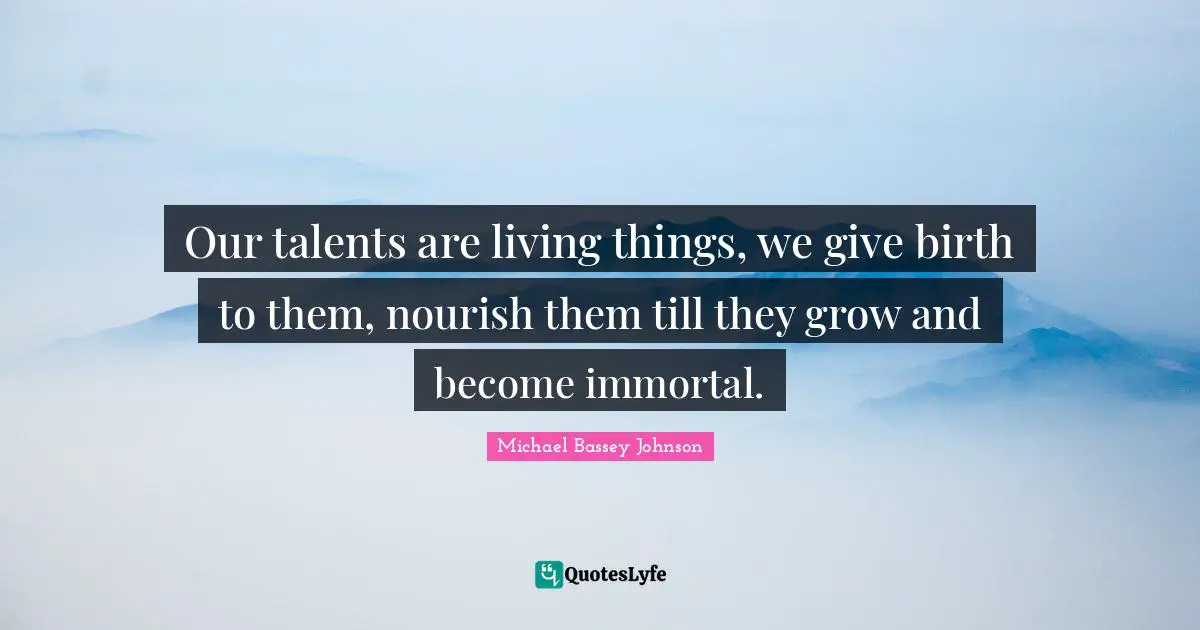 Our talents are living things, we give birth to them, nourish them till they grow and become immortal.