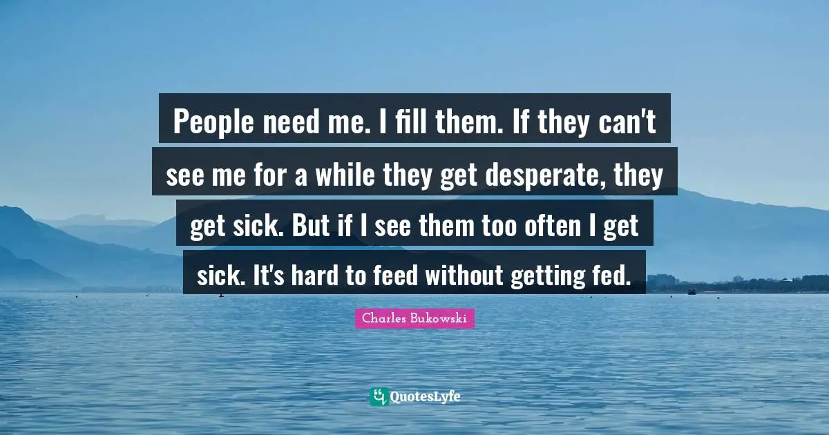 People need me. I fill them. If they can't see me for a while they get desperate, they get sick. But if I see them too often I get sick. It's hard to feed without getting fed.