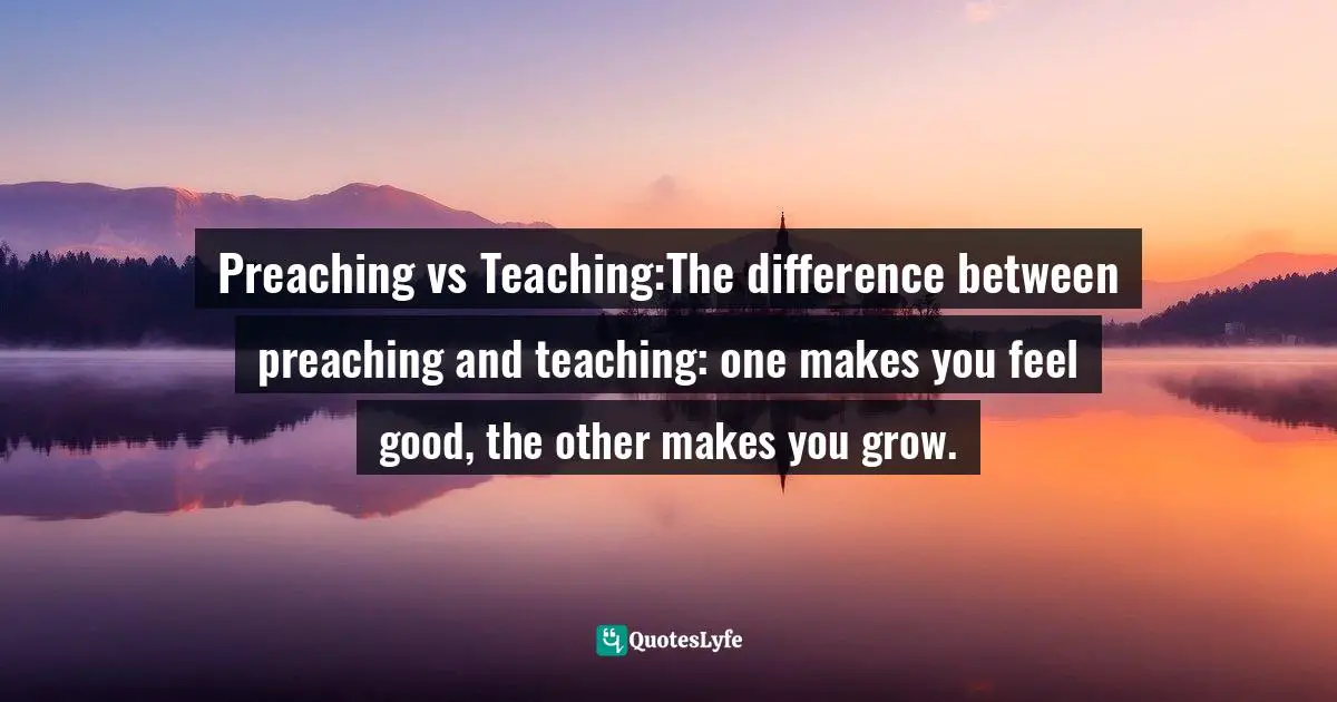 Preaching vs Teaching:The difference between preaching and teaching: one makes you feel good, the other makes you grow.