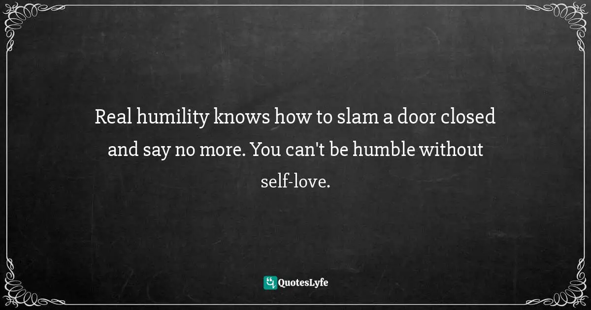 Real humility knows how to slam a door closed and say no more. You can't be humble without self-love.
