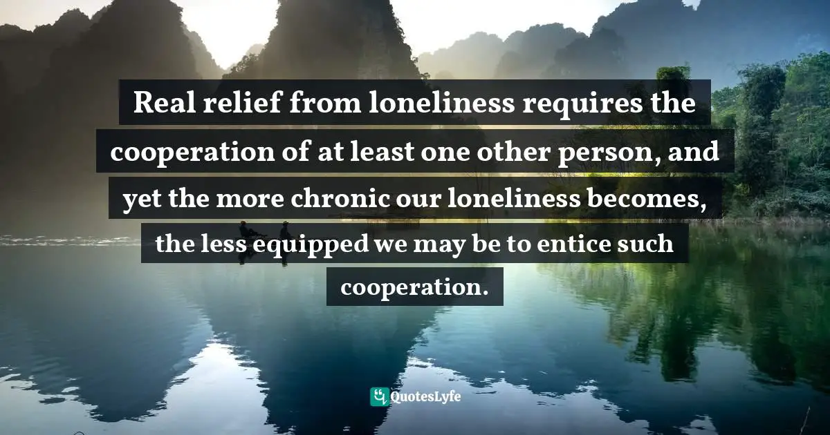 Real relief from loneliness requires the cooperation of at least one other person, and yet the more chronic our loneliness becomes, the less equipped we may be to entice such cooperation.