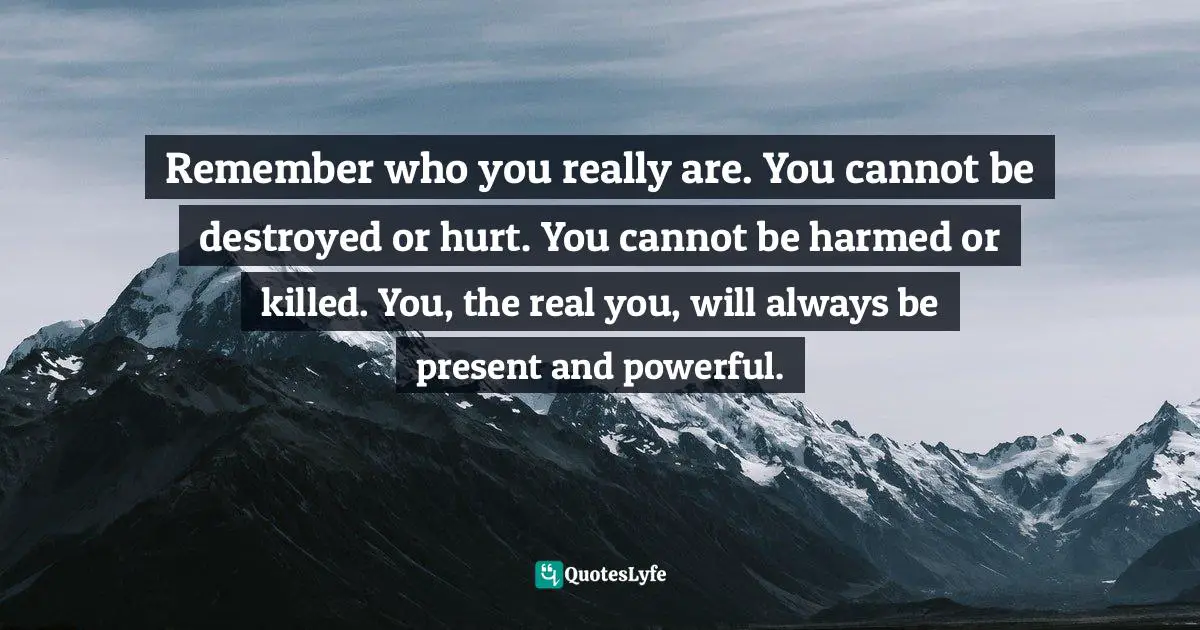 Remember who you really are. You cannot be destroyed or hurt. You cannot be harmed or killed. You, the real you, will always be present and powerful.