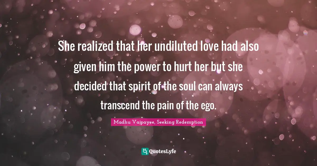 She realized that her undiluted love had also given him the power to hurt her but she decided that spirit of the soul can always transcend the pain of the ego.
