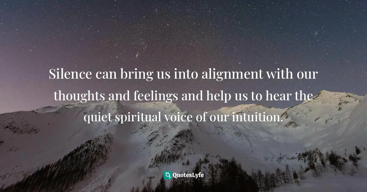 Silence can bring us into alignment with our thoughts and feelings and help us to hear the quiet spiritual voice of our intuition.