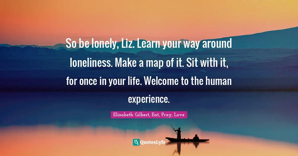So be lonely, Liz. Learn your way around loneliness. Make a map of it. Sit with it, for once in your life. Welcome to the human experience.