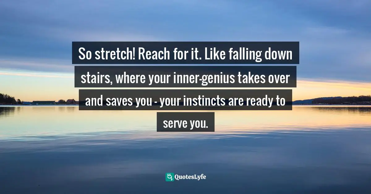 So stretch! Reach for it. Like falling down stairs, where your inner-genius takes over and saves you — your instincts are ready to serve you.