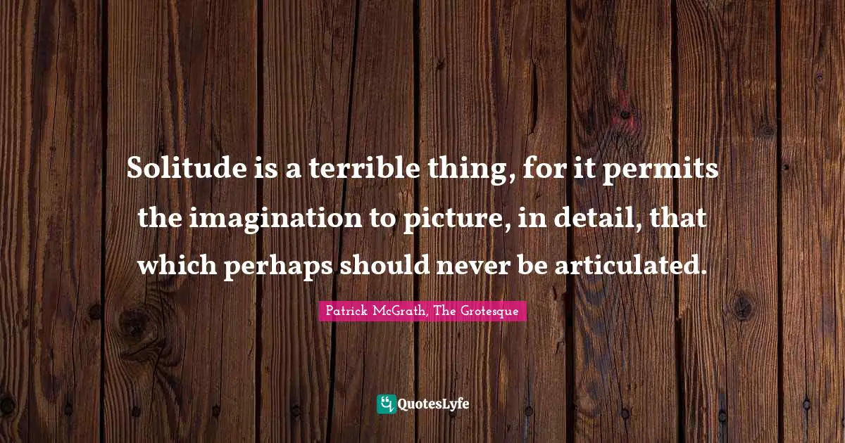 Solitude is a terrible thing, for it permits the imagination to picture, in detail, that which perhaps should never be articulated.