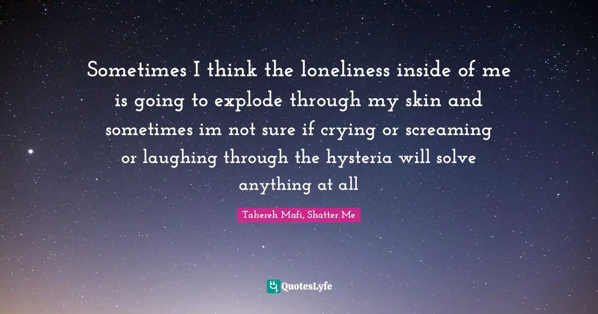Sometimes I think the loneliness inside of me is going to explode through my skin and sometimes im not sure if crying or screaming or laughing through the hysteria will solve anything at all