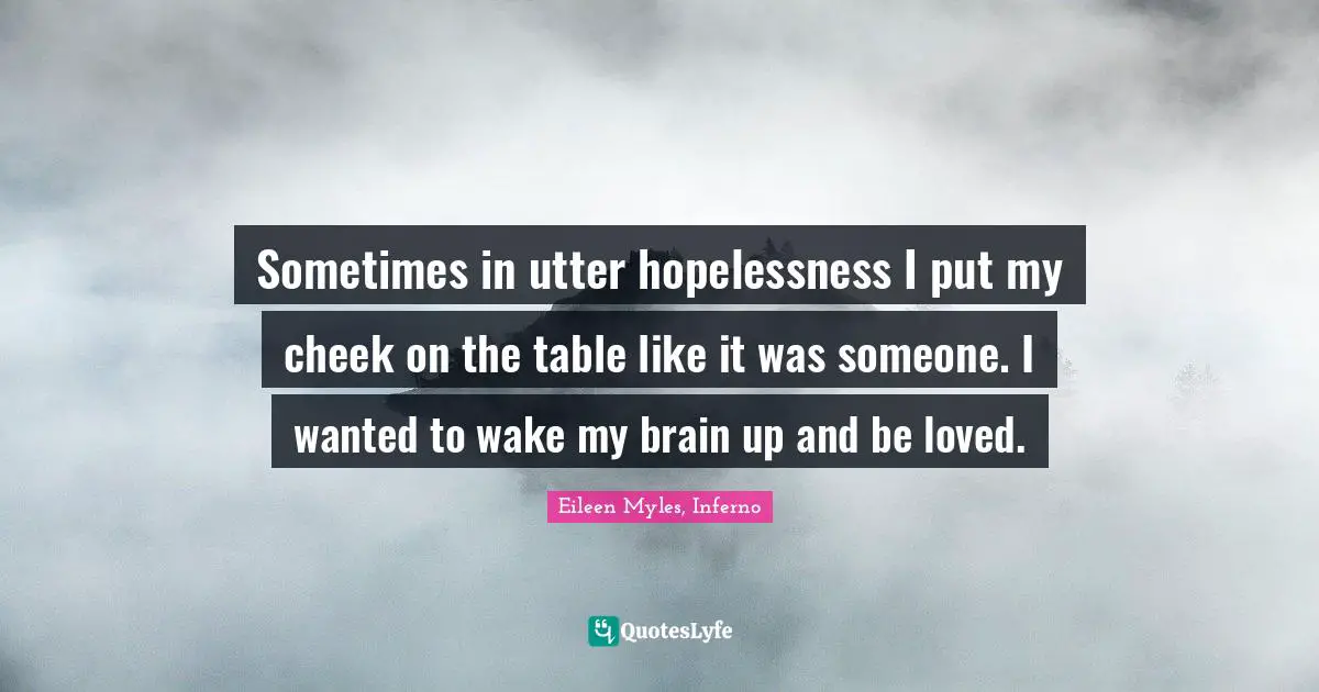 Sometimes in utter hopelessness I put my cheek on the table like it was someone. I wanted to wake my brain up and be loved.