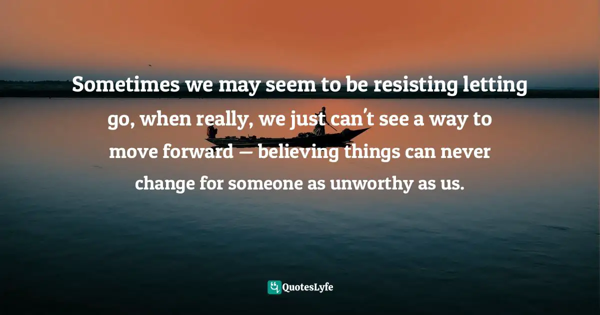 Sometimes we may seem to be resisting letting go, when really, we just can't see a way to move forward — believing things can never change for someone as unworthy as us.