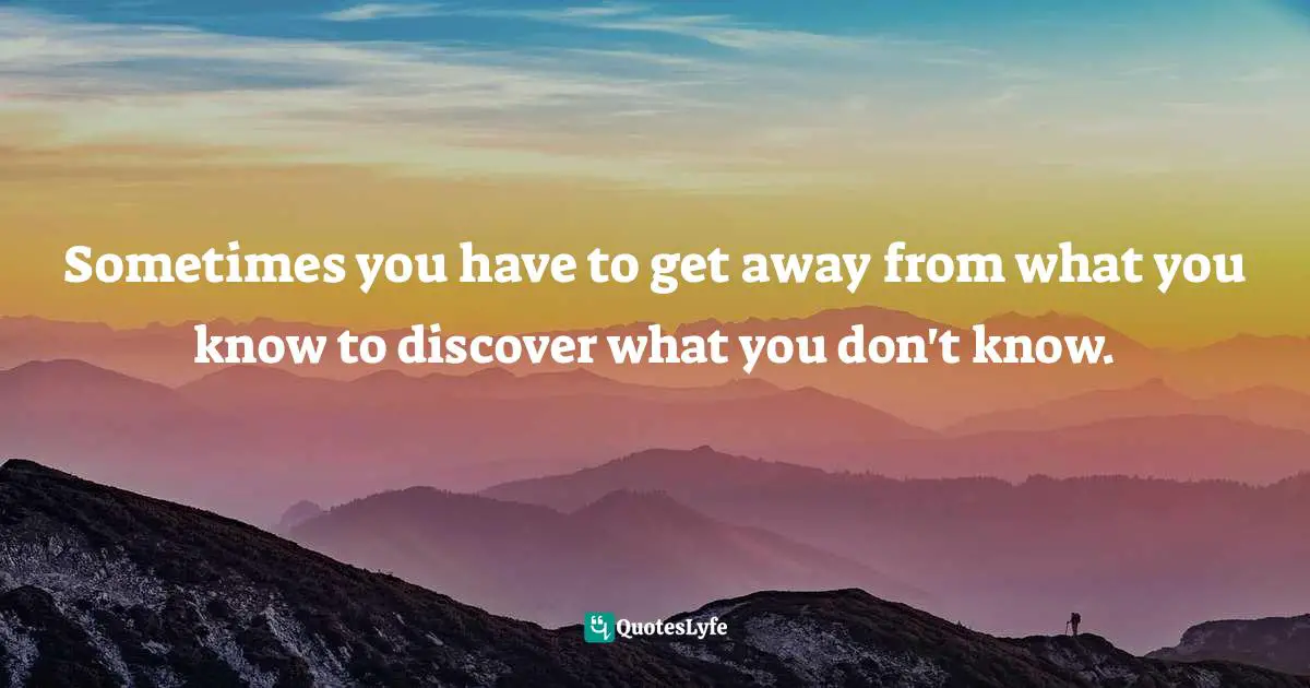 Sometimes you have to get away from what you know to discover what you don't know.