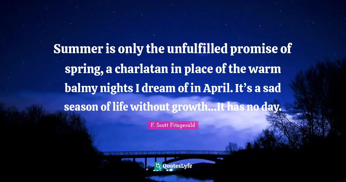 F. Scott Fitzgerald Quotes: Summer is only the unfulfilled promise of spring, a charlatan in place of the warm balmy nights I dream of in April. It’s a sad season of life without growth…It has no day.