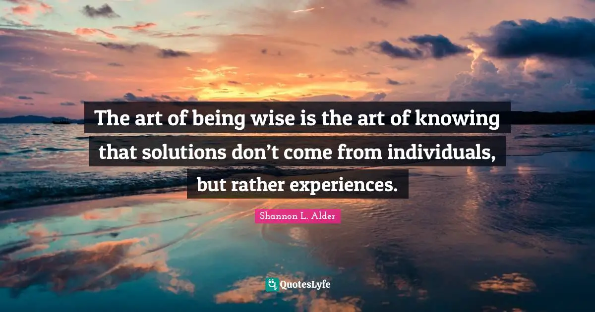 The art of being wise is the art of knowing that solutions don’t come from individuals, but rather experiences.