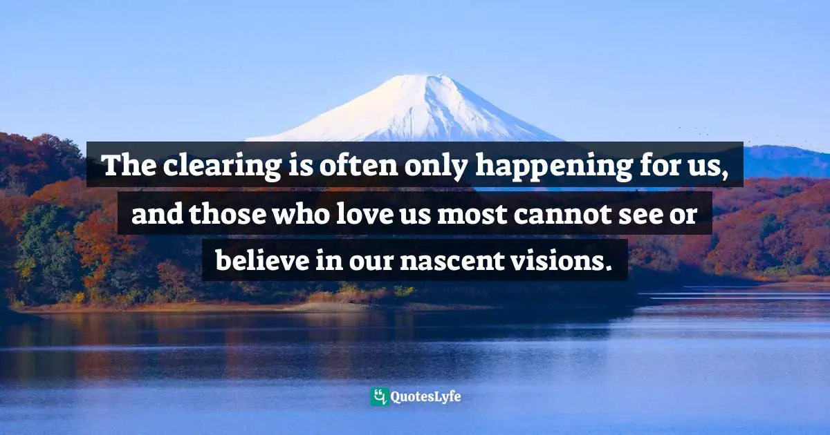 The clearing is often only happening for us, and those who love us most cannot see or believe in our nascent visions.