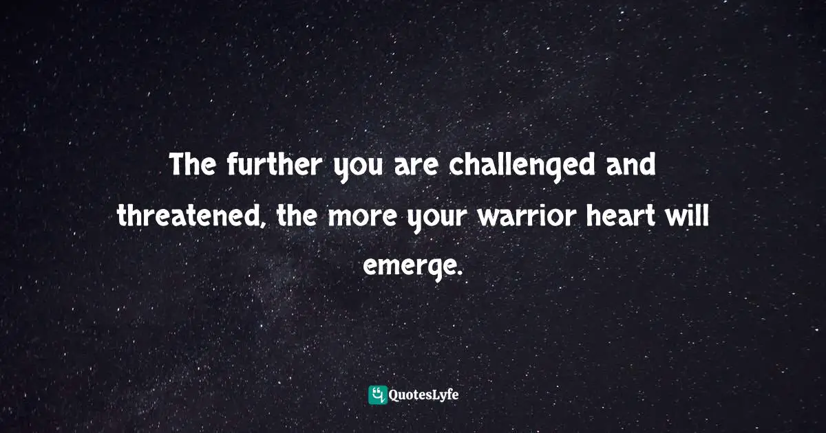 The further you are challenged and threatened, the more your warrior heart will emerge.