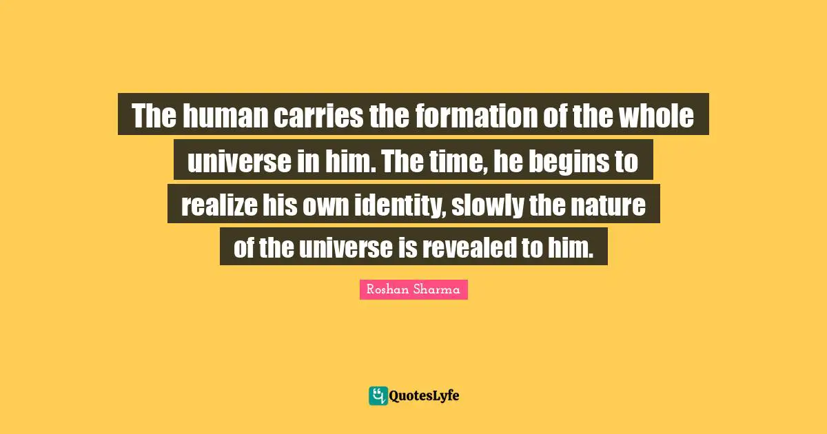 The human carries the formation of the whole universe in him. The time, he begins to realize his own identity, slowly the nature of the universe is revealed to him.