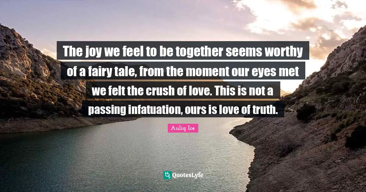 The joy we feel to be together seems worthy of a fairy tale, from the moment our eyes met we felt the crush of love. This is not a passing infatuation, ours is love of truth.