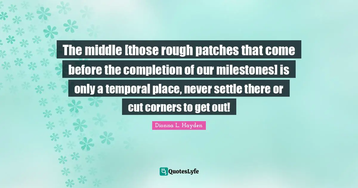 The middle [those rough patches that come before the completion of our milestones] is only a temporal place, never settle there or cut corners to get out!