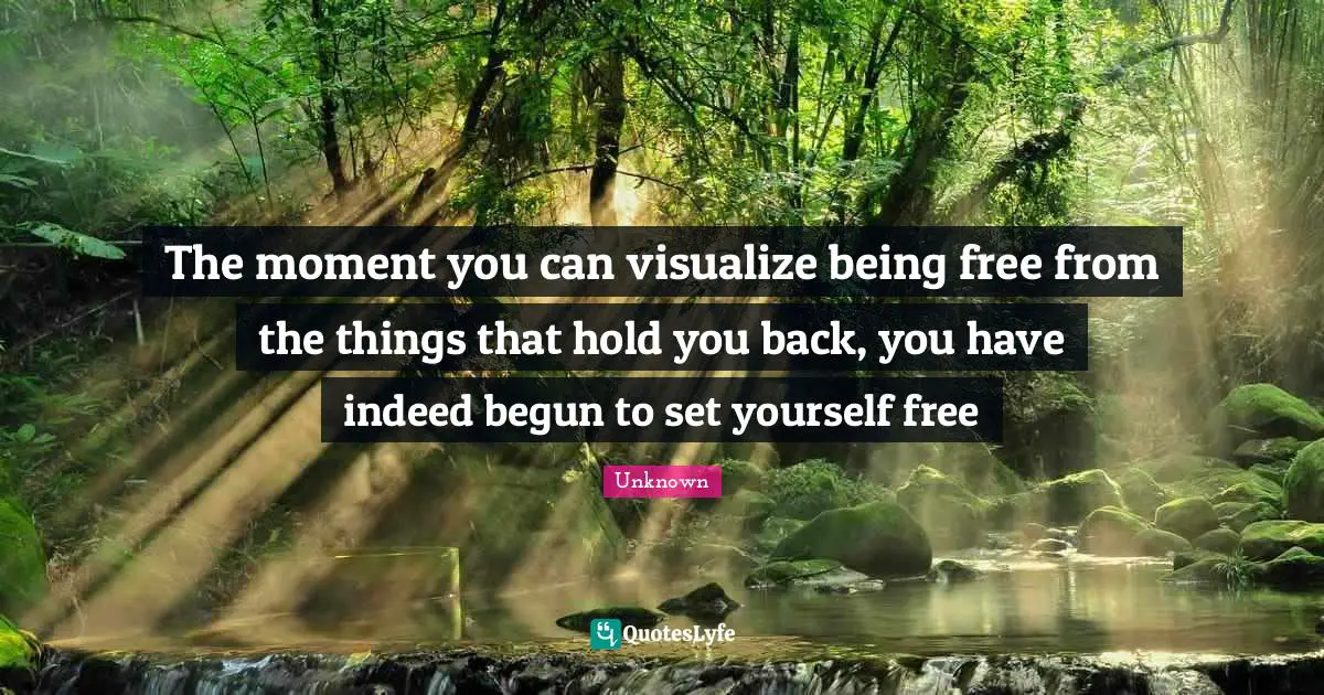 The moment you can visualize being free from the things that hold you back, you have indeed begun to set yourself free