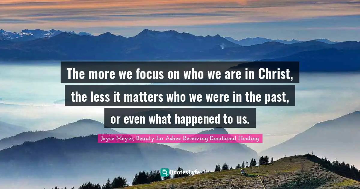 Joyce Meyer, Beauty for Ashes: Receiving Emotional Healing Quotes: The more we focus on who we are in Christ, the less it matters who we were in the past, or even what happened to us.