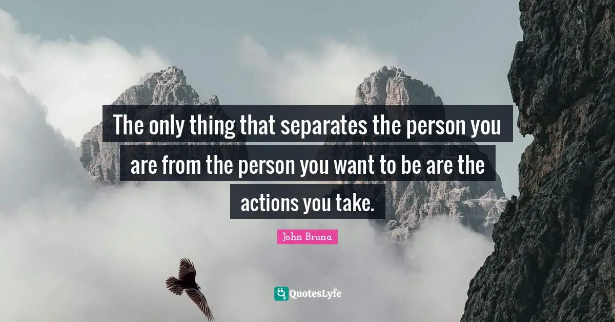 The only thing that separates the person you are from the person you want to be are the actions you take.